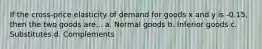 If the cross-price elasticity of demand for goods x and y is -0.15, then the two goods are... a. Normal goods b. Inferior goods c. Substitutes d. Complements