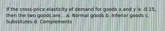 If the cross-price elasticity of demand for goods x and y is -0.15, then the two goods are... a. Normal goods b. Inferior goods c. Substitutes d. Complements