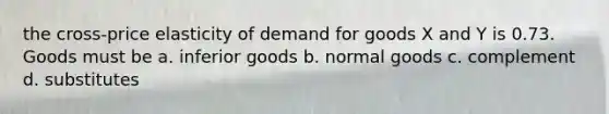 the cross-price elasticity of demand for goods X and Y is 0.73. Goods must be a. inferior goods b. normal goods c. complement d. substitutes