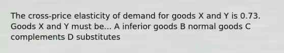 The cross-price elasticity of demand for goods X and Y is 0.73. Goods X and Y must be... A inferior goods B normal goods C complements D substitutes