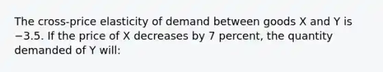 The cross-price elasticity of demand between goods X and Y is −3.5. If the price of X decreases by 7 percent, the quantity demanded of Y will: