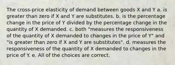 The cross-price elasticity of demand between goods X and Y a. is greater than zero if X and Y are substitutes. b. is the percentage change in the price of Y divided by the percentage change in the quantity of X demanded. c. both "measures the responsiveness of the quantity of X demanded to changes in the price of Y" and "is greater than zero if X and Y are substitutes". d. measures the responsiveness of the quantity of X demanded to changes in the price of Y. e. All of the choices are correct.