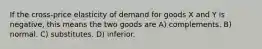 If the cross-price elasticity of demand for goods X and Y is negative, this means the two goods are A) complements. B) normal. C) substitutes. D) inferior.