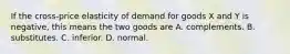 If the cross-price elasticity of demand for goods X and Y is​ negative, this means the two goods are A. complements. B. substitutes. C. inferior. D. normal.