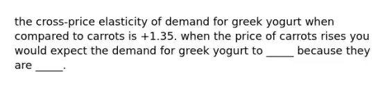 the cross-price elasticity of demand for greek yogurt when compared to carrots is +1.35. when the price of carrots rises you would expect the demand for greek yogurt to _____ because they are _____.