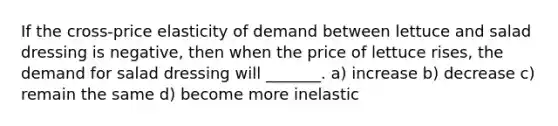 If the cross-price elasticity of demand between lettuce and salad dressing is negative, then when the price of lettuce rises, the demand for salad dressing will _______. a) increase b) decrease c) remain the same d) become more inelastic