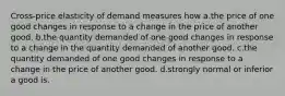 Cross-price elasticity of demand measures how a.the price of one good changes in response to a change in the price of another good. b.the quantity demanded of one good changes in response to a change in the quantity demanded of another good. c.the quantity demanded of one good changes in response to a change in the price of another good. d.strongly normal or inferior a good is.