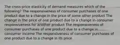 The cross-price elasticity of demand measures which of the following? The responsiveness of consumer purchases of one product due to a change in the price of some other product The change in the price of one product due to a change in consumer responsiveness for another product The responsiveness of consumer purchases of one product due to a change in consumer income The responsiveness of consumer purchases of one product due to a change in its price