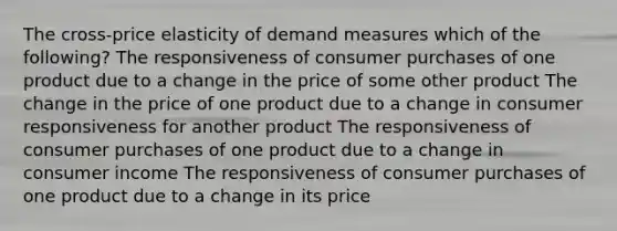 The cross-price elasticity of demand measures which of the following? The responsiveness of consumer purchases of one product due to a change in the price of some other product The change in the price of one product due to a change in consumer responsiveness for another product The responsiveness of consumer purchases of one product due to a change in consumer income The responsiveness of consumer purchases of one product due to a change in its price