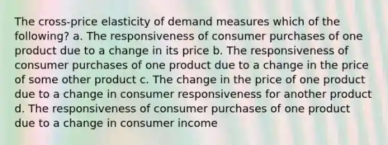 The cross-price elasticity of demand measures which of the following? a. The responsiveness of consumer purchases of one product due to a change in its price b. The responsiveness of consumer purchases of one product due to a change in the price of some other product c. The change in the price of one product due to a change in consumer responsiveness for another product d. The responsiveness of consumer purchases of one product due to a change in consumer income