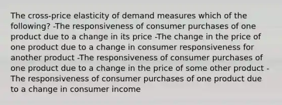 The cross-price elasticity of demand measures which of the following? -The responsiveness of consumer purchases of one product due to a change in its price -The change in the price of one product due to a change in consumer responsiveness for another product -The responsiveness of consumer purchases of one product due to a change in the price of some other product -The responsiveness of consumer purchases of one product due to a change in consumer income