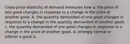 Cross-price elasticity of demand measures how a. the price of one good changes in response to a change in the price of another good. b. the quantity demanded of one good changes in response to a change in the quantity demanded of another good. c. the quantity demanded of one good changes in response to a change in the price of another good. d. strongly normal or inferior a good is.