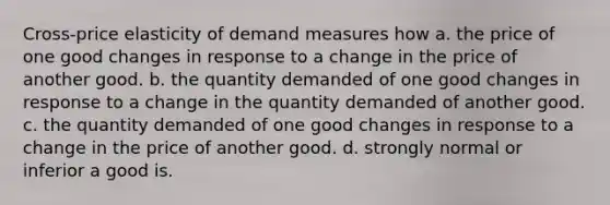 Cross-price elasticity of demand measures how a. the price of one good changes in response to a change in the price of another good. b. the quantity demanded of one good changes in response to a change in the quantity demanded of another good. c. the quantity demanded of one good changes in response to a change in the price of another good. d. strongly normal or inferior a good is.