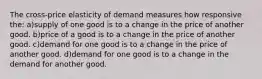 The cross-price elasticity of demand measures how responsive the: a)supply of one good is to a change in the price of another good. b)price of a good is to a change in the price of another good. c)demand for one good is to a change in the price of another good. d)demand for one good is to a change in the demand for another good.