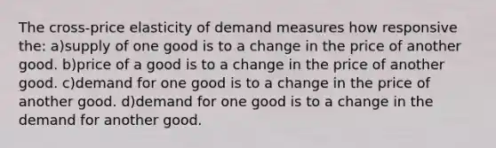 The cross-price elasticity of demand measures how responsive the: a)supply of one good is to a change in the price of another good. b)price of a good is to a change in the price of another good. c)demand for one good is to a change in the price of another good. d)demand for one good is to a change in the demand for another good.