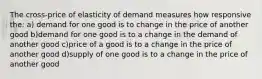 The cross-price of elasticity of demand measures how responsive the: a) demand for one good is to change in the price of another good b)demand for one good is to a change in the demand of another good c)price of a good is to a change in the price of another good d)supply of one good is to a change in the price of another good