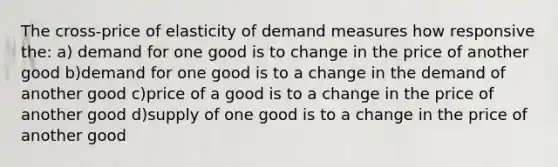 The cross-price of elasticity of demand measures how responsive the: a) demand for one good is to change in the price of another good b)demand for one good is to a change in the demand of another good c)price of a good is to a change in the price of another good d)supply of one good is to a change in the price of another good