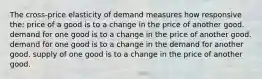 The cross-price elasticity of demand measures how responsive the: price of a good is to a change in the price of another good. demand for one good is to a change in the price of another good. demand for one good is to a change in the demand for another good. supply of one good is to a change in the price of another good.