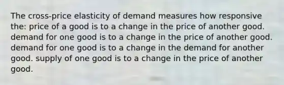 The cross-price elasticity of demand measures how responsive the: price of a good is to a change in the price of another good. demand for one good is to a change in the price of another good. demand for one good is to a change in the demand for another good. supply of one good is to a change in the price of another good.