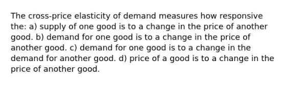 The cross-price elasticity of demand measures how responsive the: a) supply of one good is to a change in the price of another good. b) demand for one good is to a change in the price of another good. c) demand for one good is to a change in the demand for another good. d) price of a good is to a change in the price of another good.