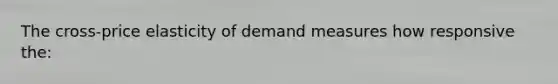 The cross-price elasticity of demand measures how responsive the: