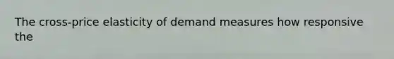 The cross-price elasticity of demand measures how responsive the