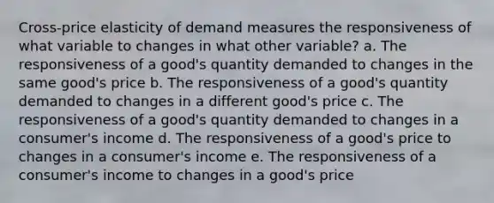 Cross-price elasticity of demand measures the responsiveness of what variable to changes in what other variable? a. The responsiveness of a good's quantity demanded to changes in the same good's price b. The responsiveness of a good's quantity demanded to changes in a different good's price c. The responsiveness of a good's quantity demanded to changes in a consumer's income d. The responsiveness of a good's price to changes in a consumer's income e. The responsiveness of a consumer's income to changes in a good's price