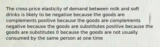 The cross-price elasticity of demand between milk and soft drinks is likely to be negative because the goods are complements positive because the goods are complements negative because the goods are substitutes positive because the goods are substitutes 0 because the goods are not usually consumed by the same person at one time