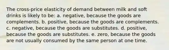 The cross-price elasticity of demand between milk and soft drinks is likely to be: a. negative, because the goods are complements. b. positive, because the goods are complements. c. negative, because the goods are substitutes. d. positive, because the goods are substitutes. e. zero, because the goods are not usually consumed by the same person at one time.