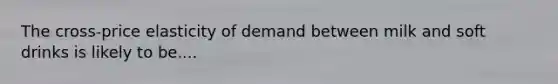 The cross-price elasticity of demand between milk and soft drinks is likely to be....