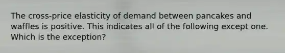 ​The cross-price elasticity of demand between pancakes and waffles is positive. This indicates all of the following except one. Which is the exception?