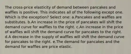 The cross-price elasticity of demand between pancakes and waffles is positive. This indicates all of the following except one. Which is the exception? Select one: a.​Pancakes and waffles are substitutes. b.​An increase in the price of pancakes will shift the demand curve for waffles to the right. c.​An increase in the price of waffles will shift the demand curve for pancakes to the right. d.A decrease in the supply of waffles will shift the demand curve for pancakes to the right. e.​The demand for pancakes and the demand for waffles are price elastic.