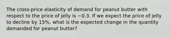 The​ cross-price elasticity of demand for peanut butter with respect to the price of jelly is −0.3. If we expect the price of jelly to decline by​ 15%, what is the expected change in the quantity demanded for peanut​ butter?