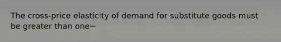 The cross-price elasticity of demand for substitute goods must be greater than one~