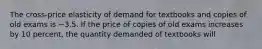 The cross-price elasticity of demand for textbooks and copies of old exams is −3.5. If the price of copies of old exams increases by 10 percent, the quantity demanded of textbooks will