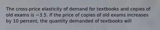 The cross-price elasticity of demand for textbooks and copies of old exams is −3.5. If the price of copies of old exams increases by 10 percent, the quantity demanded of textbooks will