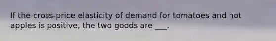 If the cross-price elasticity of demand for tomatoes and hot apples is positive, the two goods are ___.