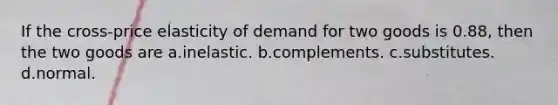 If the cross-price elasticity of demand for two goods is 0.88, then the two goods are a.inelastic. b.complements. c.substitutes. d.normal.