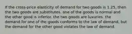 If the cross-price elasticity of demand for two goods is 1.25, then the two goods are substitutes. one of the goods is normal and the other good is inferior. the two goods are luxuries. the demand for one of the goods conforms to the law of demand, but the demand for the other good violates the law of demand.