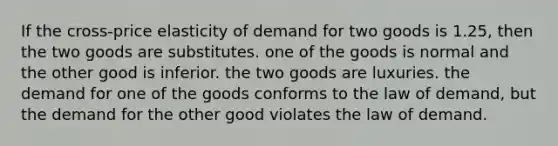 If the cross-price elasticity of demand for two goods is 1.25, then the two goods are substitutes. one of the goods is normal and the other good is inferior. the two goods are luxuries. the demand for one of the goods conforms to the law of demand, but the demand for the other good violates the law of demand.