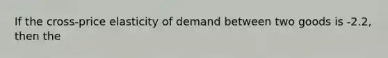 If the cross-price elasticity of demand between two goods is -2.2, then the