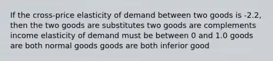 If the cross-price elasticity of demand between two goods is -2.2, then the two goods are substitutes two goods are complements income elasticity of demand must be between 0 and 1.0 goods are both normal goods goods are both inferior good