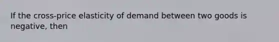 If the cross-price elasticity of demand between two goods is negative, then