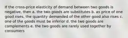 If the cross-price elasticity of demand between two goods is negative, then a. the two goods are substitutes b. as price of one good rises, the quantity demanded of the other good also rises c. one of the goods must be inferior d. the two goods are complements e. the two goods are rarely used together by consumers