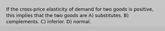 If the cross-price elasticity of demand for two goods is positive, this implies that the two goods are A) substitutes. B) complements. C) inferior. D) normal.