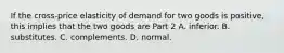 If the​ cross-price elasticity of demand for two goods is​ positive, this implies that the two goods are Part 2 A. inferior. B. substitutes. C. complements. D. normal.