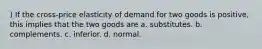 ) If the cross-price elasticity of demand for two goods is positive, this implies that the two goods are a. substitutes. b. complements. c. inferior. d. normal.