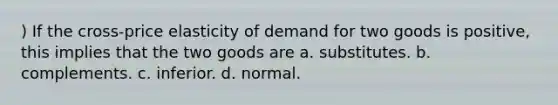 ) If the cross-price elasticity of demand for two goods is positive, this implies that the two goods are a. substitutes. b. complements. c. inferior. d. normal.