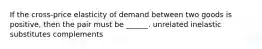 If the cross-price elasticity of demand between two goods is positive, then the pair must be ______. unrelated inelastic substitutes complements