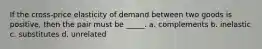 If the cross-price elasticity of demand between two goods is positive, then the pair must be _____. a. complements b. inelastic c. substitutes d. unrelated